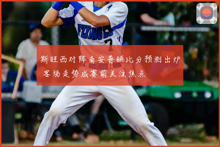 斯旺西对阵南安普顿比分预测出炉 客场走势成赛前关注焦点